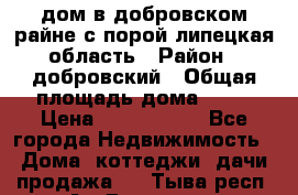 дом в добровском райне,с.порой липецкая область › Район ­ добровский › Общая площадь дома ­ 62 › Цена ­ 1 000 000 - Все города Недвижимость » Дома, коттеджи, дачи продажа   . Тыва респ.,Ак-Довурак г.